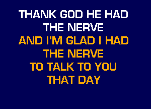 THANK GOD HE HAD
THE NERVE
AND PM GLAD I HAD
THE NERVE
TO TALK TO YOU
THAT DAY