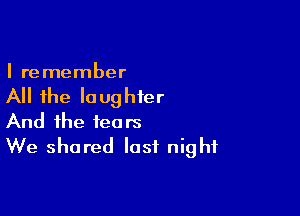 I remember

All the laughter

And the tears
We shared last night