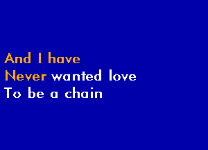 And I have

Never wanted love
To be a chain