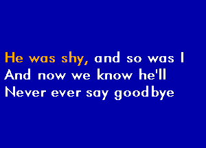 He was shy, and so was I

And now we know he'll
Never ever say good bye