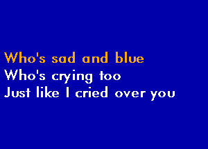 Who's sad and blue

Who's crying too
Just like I cried over you