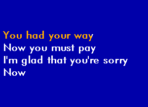 You had your way
Now you must pay

I'm glad that you're sorry
Now