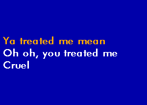 Ya treated me mean

Oh oh, you treated me
Cruel