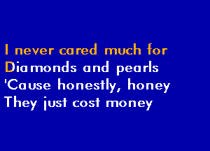I never cared much for
Dia monds and pearls
'Cause honestly, honey
They iusf cost money