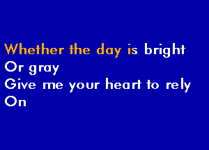 Whether the day is bright
Or gray

Give me your heart to rely

On