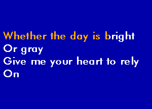 Whether the day is bright
Or gray

Give me your heart to rely

On