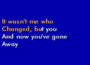 It wasn't me who
Changed, but you

And now you've gone
Away