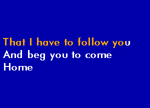 That I have to follow you

And beg you to come
Home