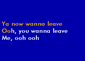 Ya now wanna leave

Ooh, you wanna leave

Me, ooh ooh