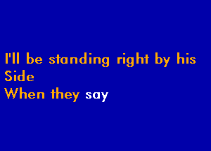 I'll be standing right by his
Side

When they say