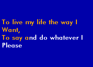 To live my life the way I
Wanf,

To say and do whatever I
Please