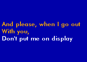 And please, when I go out

With you,
Don't put me on display