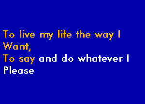 To live my life the way I
Wanf,

To say and do whatever I
Please