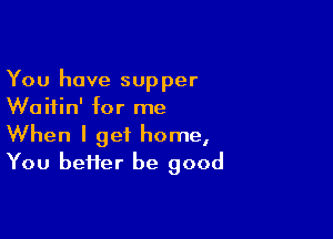 You have supper
Waitin' for me

When I get home,
You bei1er be good