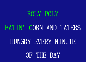 ROLY POLY
EATIIW CORN AND TATERS
HUNGRY EVERY MINUTE
OF THE DAY