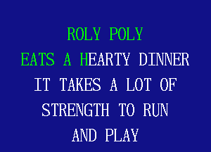 ROLY POLY
EATS A HEARTY DINNER
IT TAKES A LOT OF
STRENGTH TO RUN
AND PLAY