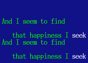 And I seem to find

that happiness I seek
And I seem to find

that happiness I seek