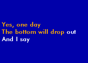 Yes, one day

The boiiom will drop out
And I say