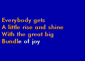Everybody geis
A file rise and shine

With the great big
Bundle of ioy