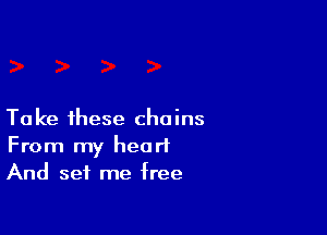 Take these chains
From my heart
And set me free