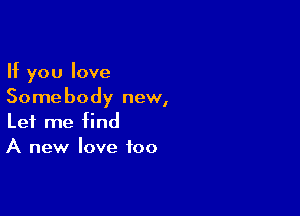 If you love
Somebody new,

Let me find
A new love too