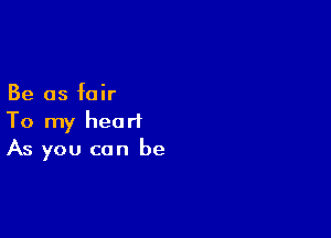 Be as fair

To my heart
As you can be