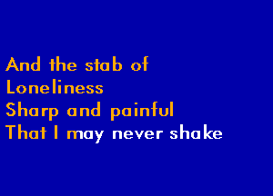 And the stub of

Loneliness

Sharp and painful
That I may never shake