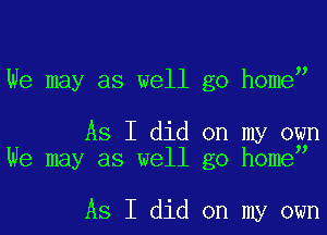 We may as well go home

As I did on my own
We may as well go homey

As I did on my own