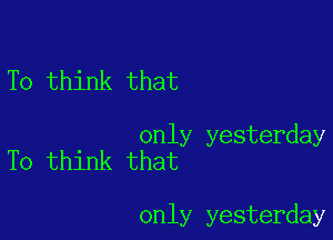 To think that

only yesterday
To think that

only yesterday