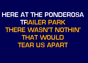HERE AT THE PONDEROSA
TRAILER PARK
THERE WASN'T NOTHIN'
THAT WOULD
TEAR US APART