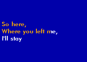 So here,

Where you left me,
I'll stay
