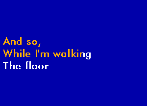 And so,

While I'm walking
The floor