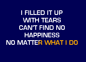 I FILLED IT UP
WTH TEARS
CAN'T FIND N0

HAPPINESS
NO MATTER WHAT I DO