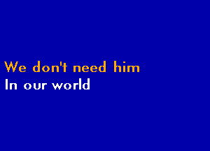 We don't need him

In our world