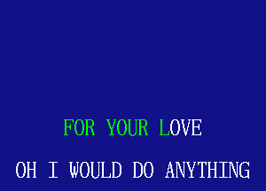 FOR YOUR LOVE
OH I WOULD DO ANYTHING
