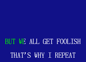 BUT WE ALL GET FOOLISH
THATS WHY I REPEAT