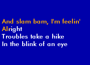 And slam bum, I'm feelin'

AI rig hi

Troubles take a hike
In the blink of on eye