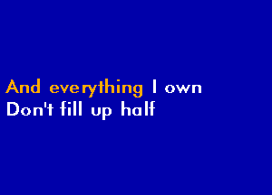 And everything I own

Don't fill Up half