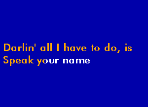 Darlin' all I have to do, is

Speak your name