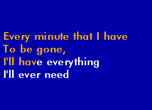 Every minute that l have
To be gone,

I'll have everything
I'll ever need