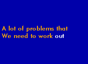 A lot of problems that

We need to work 001