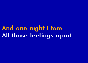 And one night I tore

All those feelings apart