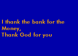 I thank the bank for the

Money,
Thank God for you