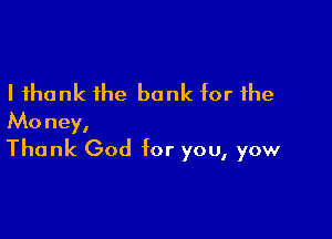 I thank the bank for the

Money,
Thank God for you, yow