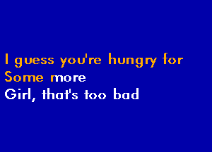 I guess you're hungry for

Some more

Girl, that's too bad