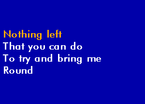 Nothing IeH
That you can do

To try and bring me
Round