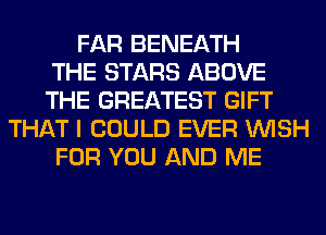 FAR BENEATH
THE STARS ABOVE
THE GREATEST GIFT
THAT I COULD EVER WISH
FOR YOU AND ME