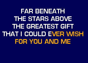 FAR BENEATH
THE STARS ABOVE
THE GREATEST GIFT
THAT I COULD EVER WISH
FOR YOU AND ME