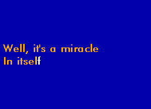 Well, ifs a miracle

In itself