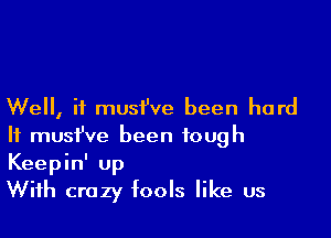 Well, if musi've been hard

It musfve been tough
Keepinl up
With crazy fools like us